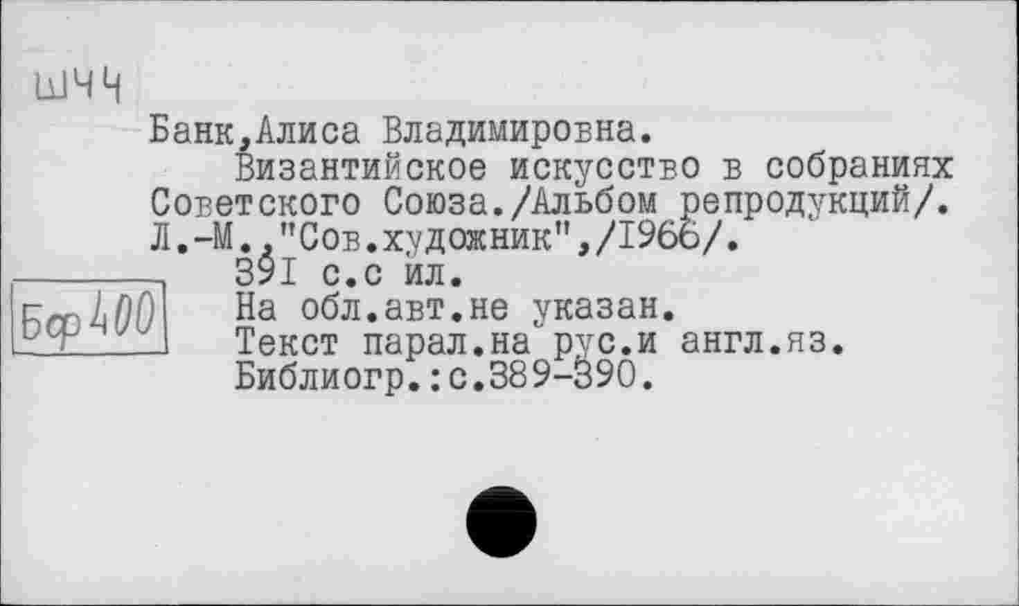 ﻿Бср^ОО
шчн
Банк,Алиса Владимировна.
Византийское искусство в собраниях Советского Союза./Альбом репродукций/. Л.-М.,"Сов.художник",/196ь/.
391 с.с йл.
На обл.авт.не указан.
Текст парал.на рус.и англ.яз.
Библиогр.: с.389-390.